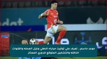 موعد حاسم.. تعرف على توقيت مباراة الأهلي وغزل المحلة والقنوات الناقلة والتشكيل المتوقع للدوري الممتاز